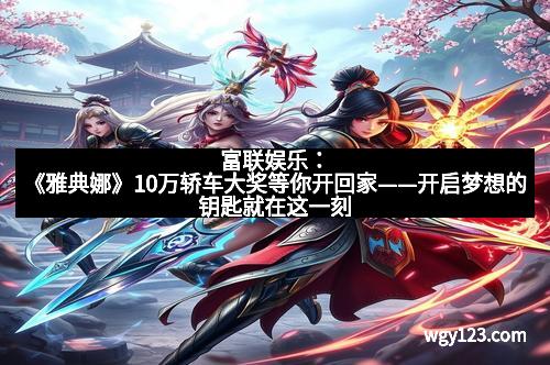 富联娱乐：《雅典娜》10万轿车大奖等你开回家——开启梦想的钥匙就在这一刻